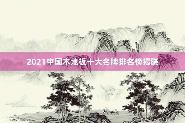 2021中国木地板十大名牌排名榜揭晓